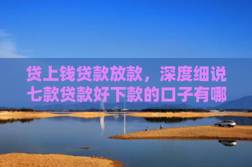 贷上钱贷款放款，深度细说七款贷款好下款的口子有哪些