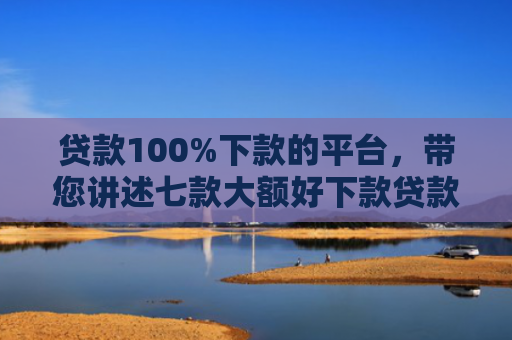 贷款100%下款的平台，带您讲述七款大额好下款贷款口子