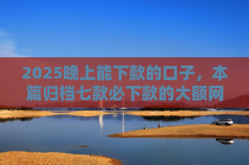 2025晚上能下款的口子，本篇归档七款必下款的大额网贷口子