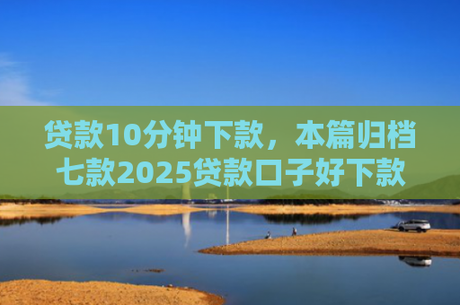 贷款10分钟下款，本篇归档七款2025贷款口子好下款