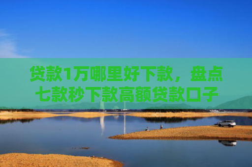贷款1万哪里好下款，盘点七款秒下款高额贷款口子