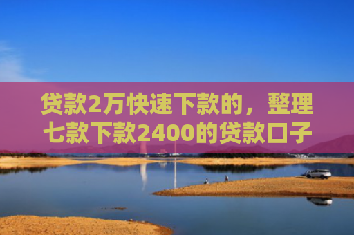 贷款2万快速下款的，整理七款下款2400的贷款口子