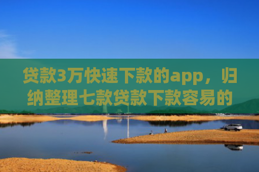贷款3万快速下款的app，归纳整理七款贷款下款容易的口子