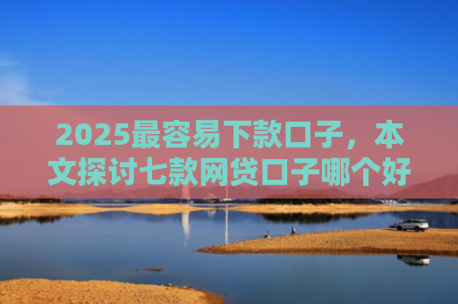 2025最容易下款口子，本文探讨七款网贷口子哪个好下款多点