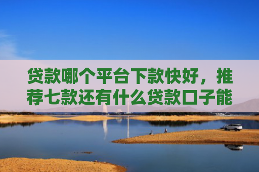 贷款哪个平台下款快好，推荐七款还有什么贷款口子能下款