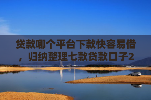 贷款哪个平台下款快容易借，归纳整理七款贷款口子2025下款