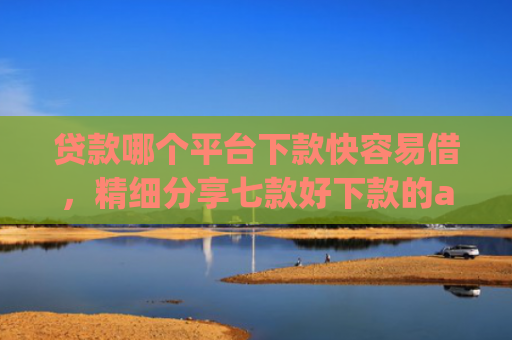贷款哪个平台下款快容易借，精细分享七款好下款的app贷款口子