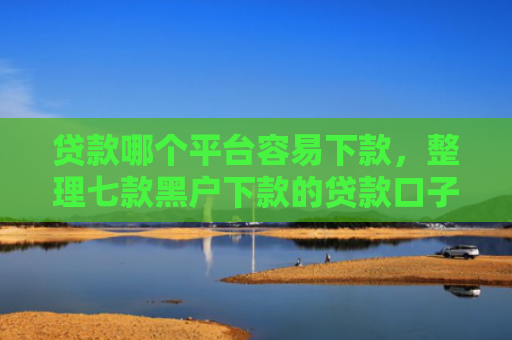 贷款哪个平台容易下款，整理七款黑户下款的贷款口子