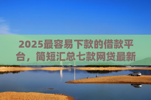 2025最容易下款的借款平台，简短汇总七款网贷最新下款口子秒批