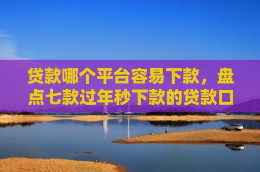 贷款哪个平台容易下款，盘点七款过年秒下款的贷款口子
