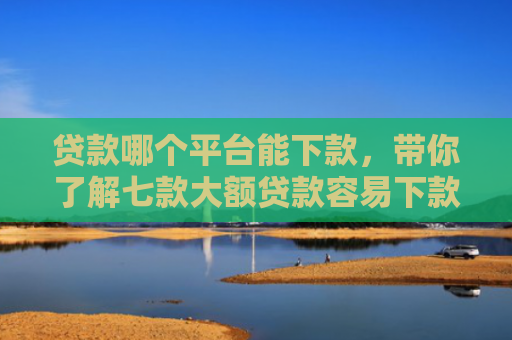 贷款哪个平台能下款，带你了解七款大额贷款容易下款的口子