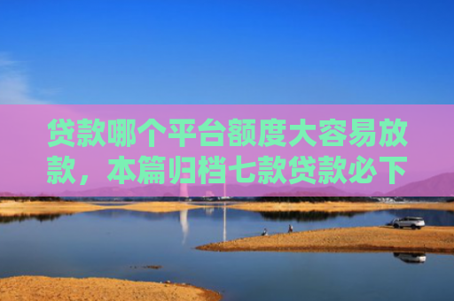 贷款哪个平台额度大容易放款，本篇归档七款贷款必下款的口子下载