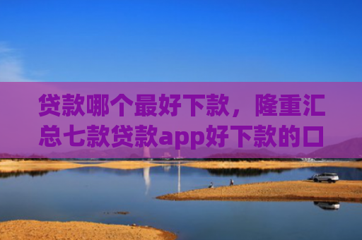 贷款哪个最好下款，隆重汇总七款贷款app好下款的口子