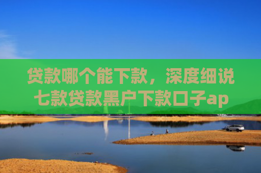 贷款哪个能下款，深度细说七款贷款黑户下款口子app