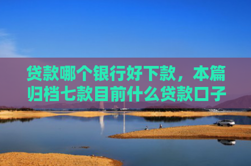 贷款哪个银行好下款，本篇归档七款目前什么贷款口子能下款