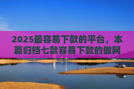 2025最容易下款的平台，本篇归档七款容易下款的做网贷口子