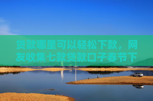 贷款哪里可以轻松下款，网友收集七款贷款口子春节下款吗
