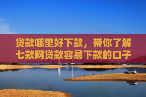 贷款哪里好下款，带你了解七款网贷款容易下款的口子
