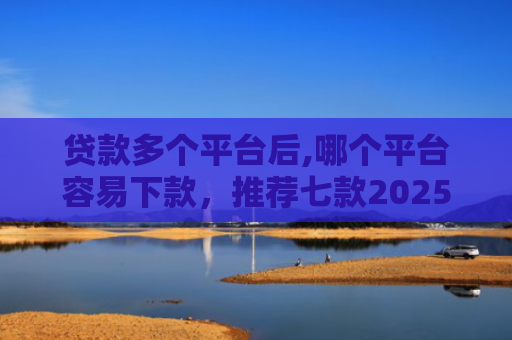 贷款多个平台后,哪个平台容易下款，推荐七款2025能下款贷款口子