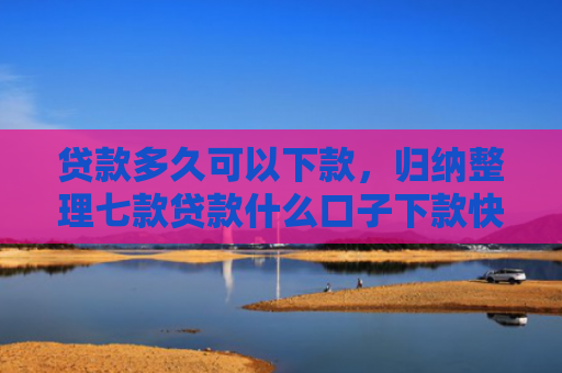 贷款多久可以下款，归纳整理七款贷款什么口子下款快