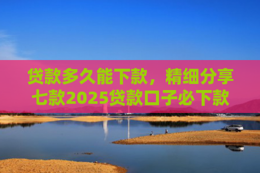 贷款多久能下款，精细分享七款2025贷款口子必下款