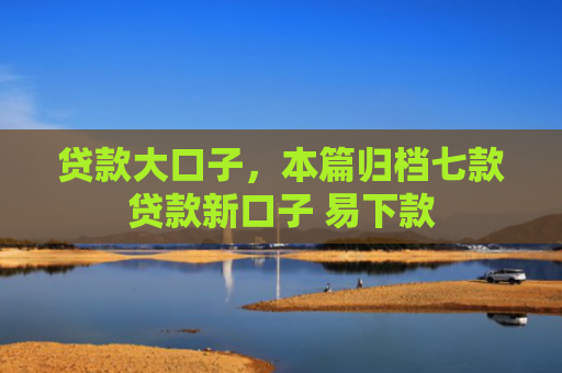 贷款大口子，本篇归档七款贷款新口子 易下款