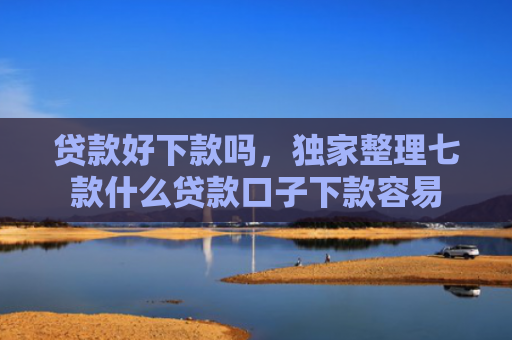 贷款好下款吗，独家整理七款什么贷款口子下款容易