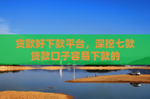 贷款好下款平台，深挖七款贷款口子容易下款的
