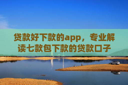 贷款好下款的app，专业解读七款包下款的贷款口子