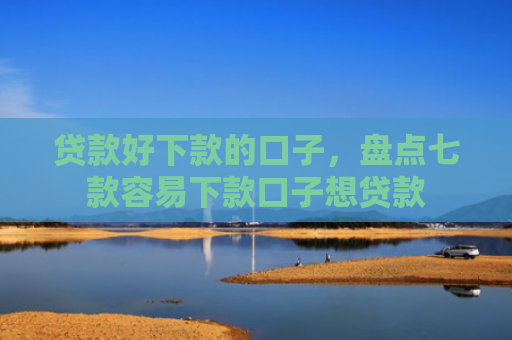 贷款好下款的口子，盘点七款容易下款口子想贷款