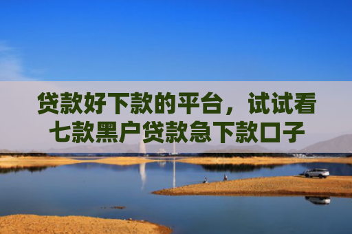 贷款好下款的平台，试试看七款黑户贷款急下款口子