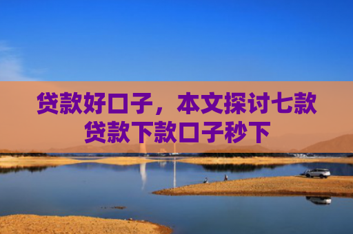 贷款好口子，本文探讨七款贷款下款口子秒下