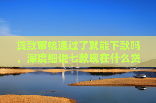 贷款审核通过了就能下款吗，深度细说七款现在什么贷款口子能下款