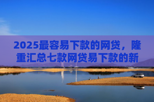 2025最容易下款的网贷，隆重汇总七款网贷易下款的新口子