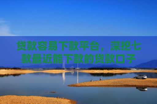 贷款容易下款平台，深挖七款最近能下款的贷款口子