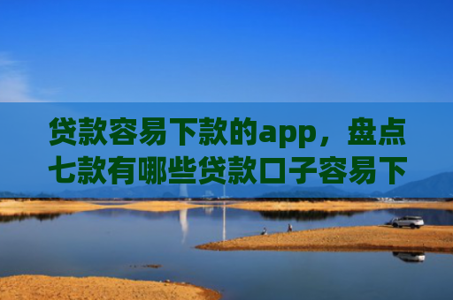 贷款容易下款的app，盘点七款有哪些贷款口子容易下款