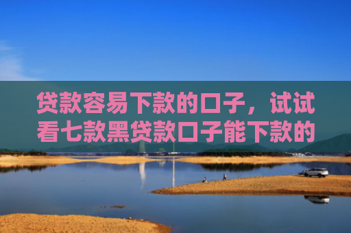 贷款容易下款的口子，试试看七款黑贷款口子能下款的