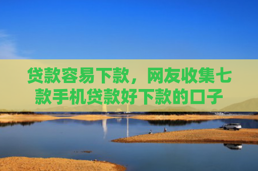 贷款容易下款，网友收集七款手机贷款好下款的口子