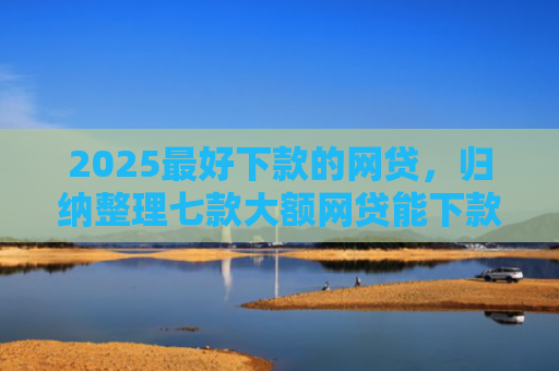 2025最好下款的网贷，归纳整理七款大额网贷能下款的口子