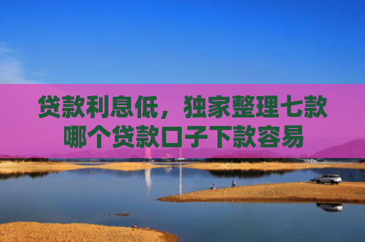贷款利息低，独家整理七款哪个贷款口子下款容易