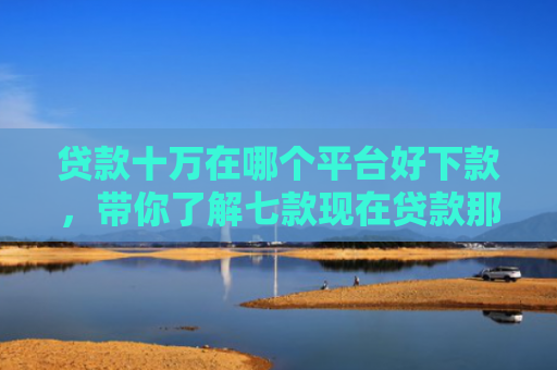 贷款十万在哪个平台好下款，带你了解七款现在贷款那个口子能下款