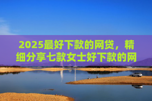 2025最好下款的网贷，精细分享七款女士好下款的网贷口子