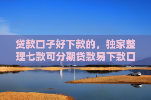 贷款口子好下款的，独家整理七款可分期贷款易下款口子