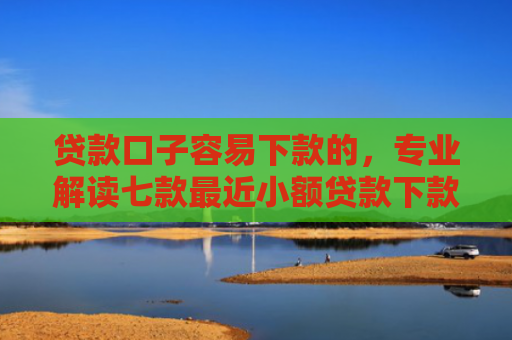 贷款口子容易下款的，专业解读七款最近小额贷款下款口子