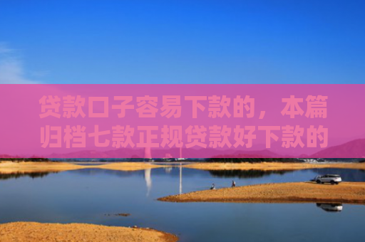 贷款口子容易下款的，本篇归档七款正规贷款好下款的口子