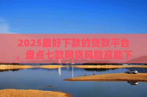 2025最好下款的贷款平台，盘点七款网贷风险高能下款的口子