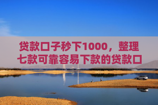 贷款口子秒下1000，整理七款可靠容易下款的贷款口子