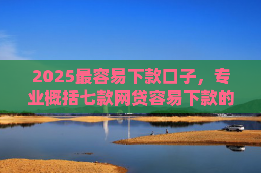 2025最容易下款口子，专业概括七款网贷容易下款的大口子