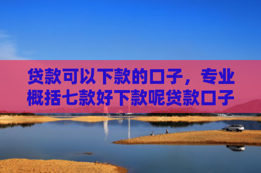 贷款可以下款的口子，专业概括七款好下款呢贷款口子