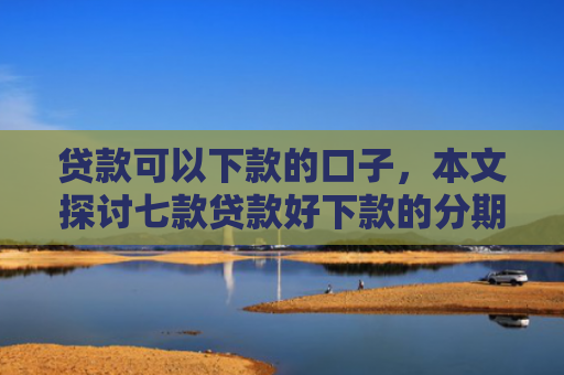 贷款可以下款的口子，本文探讨七款贷款好下款的分期口子